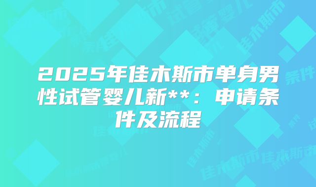 2025年佳木斯市单身男性试管婴儿新**:申请条件及流程