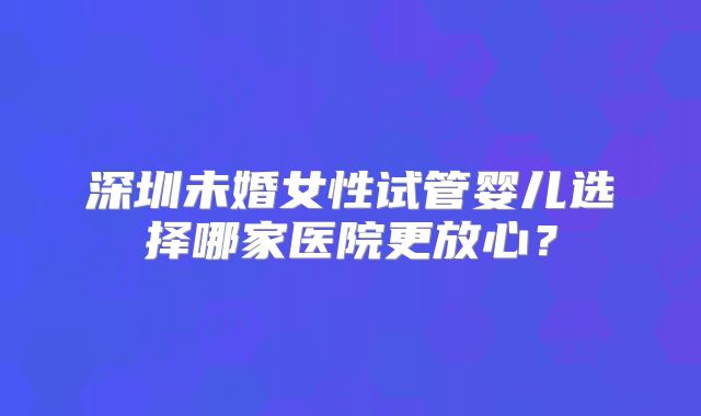 深圳未婚女性试管婴儿选择哪家医院更放心？