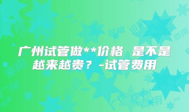 广州试管做**价格 是不是越来越贵？-试管费用