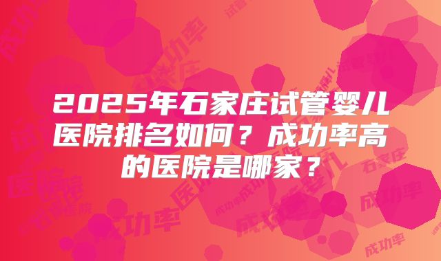 2025年石家庄试管婴儿医院排名如何?成功率高的医院是哪家?