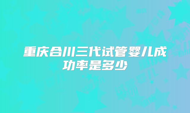 重庆合川三代试管婴儿成功率是多少