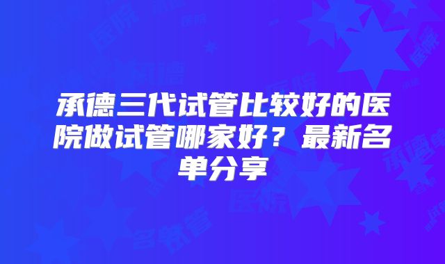 承德三代试管比较好的医院做试管哪家好?最新名单分享