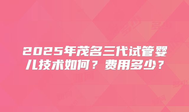 2025年茂名三代试管婴儿技术如何?费用多少?