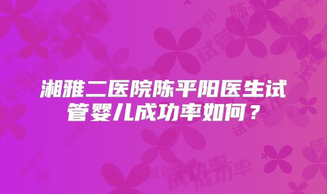 湘雅二医院陈平阳医生试管婴儿成功率如何？