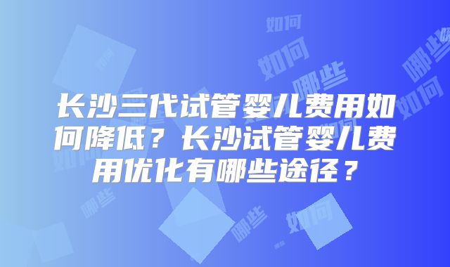 长沙三代试管婴儿费用如何降低?长沙试管婴儿费用优化有哪些途径?