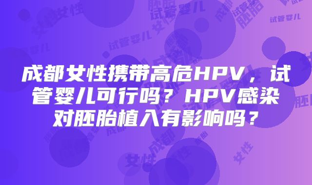 成都女性携带高危HPV，试管婴儿可行吗？HPV感染对胚胎植入有影响吗？