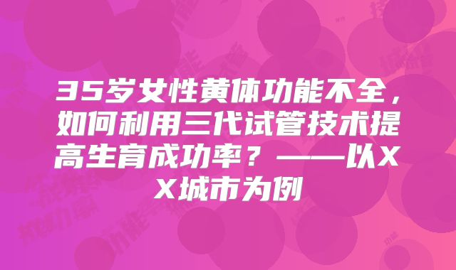 35岁女性黄体功能不全,如何利用三代试管技术提高生育成功率?——以XX城市为例