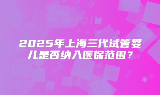 2025年上海三代试管婴儿是否纳入医保范围?
