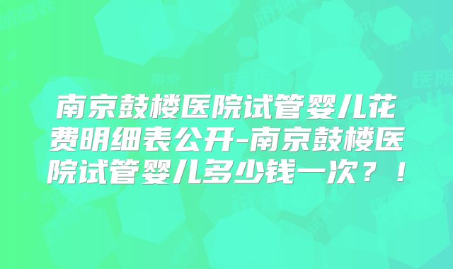 南京鼓楼医院试管婴儿花费明细表公开-南京鼓楼医院试管婴儿多少钱一次？！