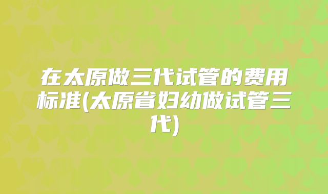 在太原做三代试管的费用标准(太原省妇幼做试管三代)
