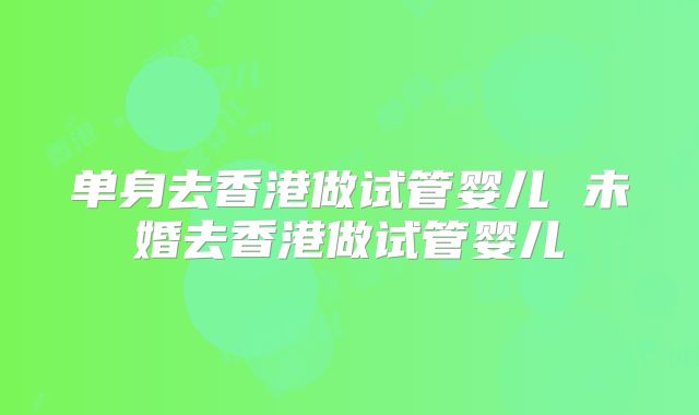 单身去香港做试管婴儿 未婚去香港做试管婴儿