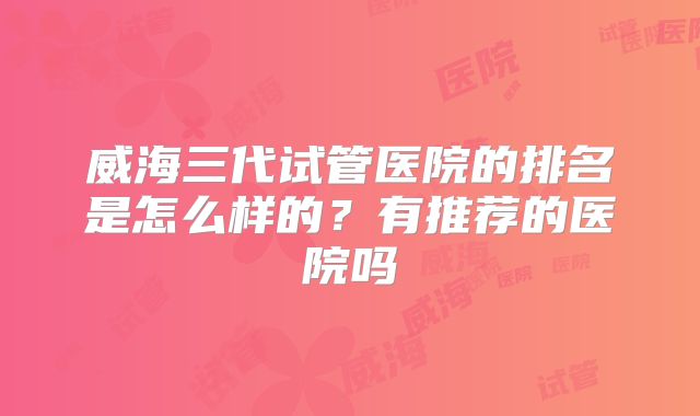 威海三代试管医院的排名是怎么样的?有推荐的医院吗