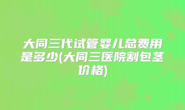 大同三代试管婴儿总费用是多少(大同三医院割包茎价格)