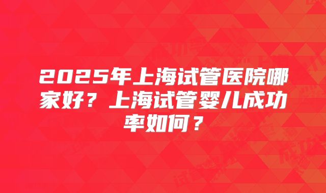 2025年上海试管医院哪家好?上海试管婴儿成功率如何?