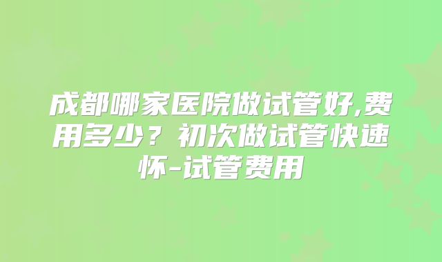 成都哪家医院做试管好,费用多少?初次做试管快速怀-试管费用
