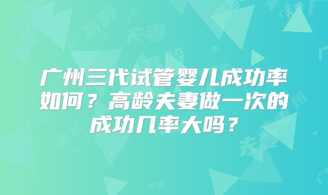 广州三代试管婴儿成功率如何?高龄夫妻做一次的成功几率大吗?