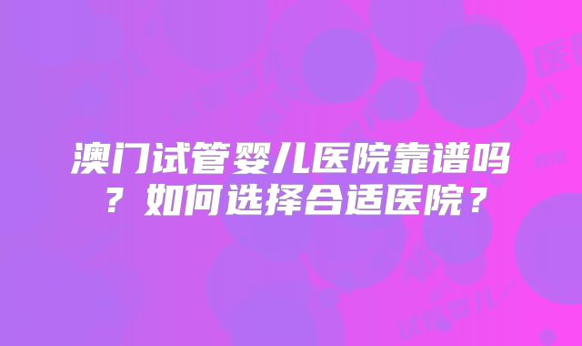 澳门试管婴儿医院靠谱吗?如何选择合适医院?
