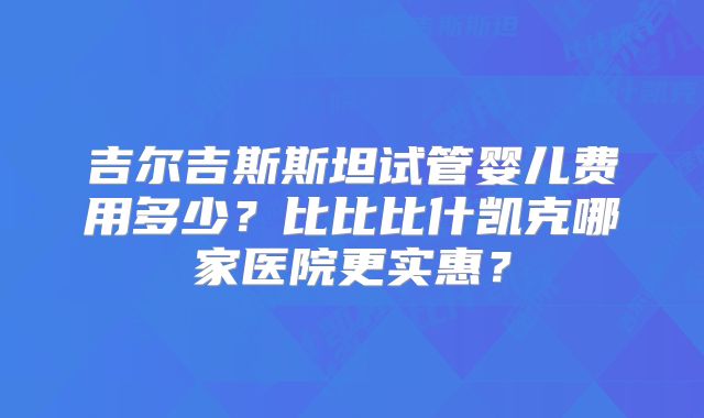 吉尔吉斯斯坦试管婴儿费用多少?比比比什凯克哪家医院更实惠?