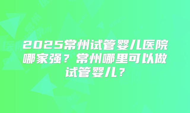 2025常州试管婴儿医院哪家强？常州哪里可以做试管婴儿？