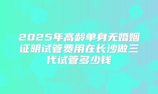 2025年高龄单身无婚姻证明试管费用在长沙做三代试管多少钱