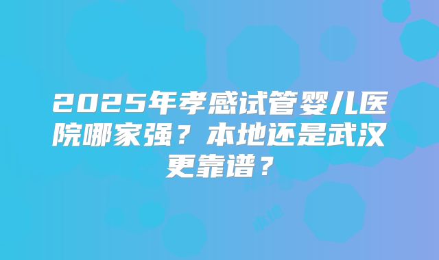 2025年孝感试管婴儿医院哪家强？本地还是武汉更靠谱？