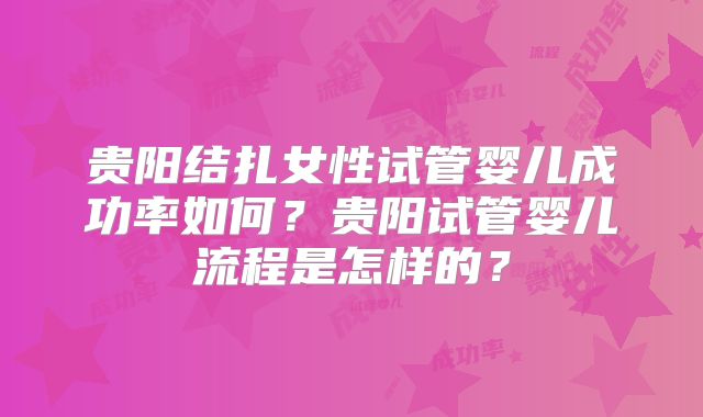 贵阳结扎女性试管婴儿成功率如何?贵阳试管婴儿流程是怎样的?