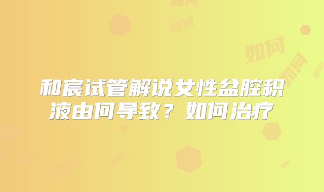 和宸试管解说女性盆腔积液由何导致？如何治疗