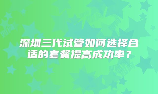 深圳三代试管如何选择合适的套餐提高成功率？