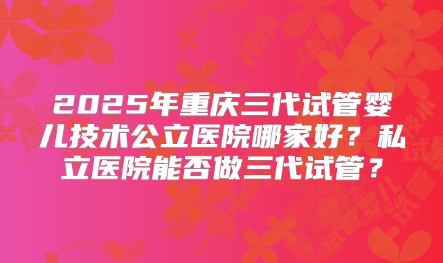 2025年重庆三代试管婴儿技术公立医院哪家好?私立医院能否做三代试管?