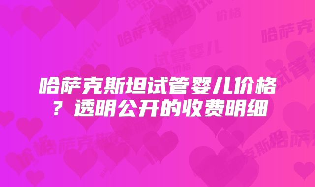 哈萨克斯坦试管婴儿价格?透明公开的收费明细