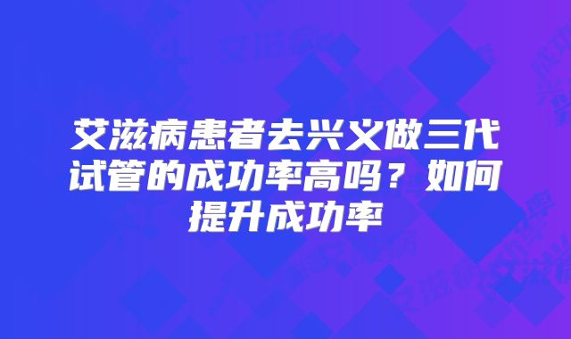 艾滋病患者去兴义做三代试管的成功率高吗？如何提升成功率