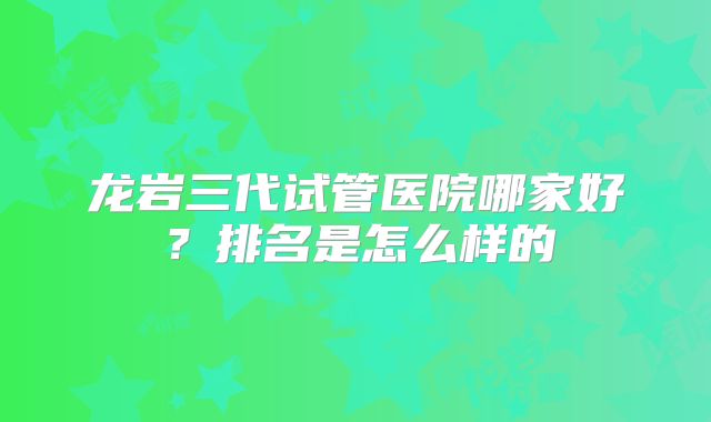 龙岩三代试管医院哪家好?排名是怎么样的