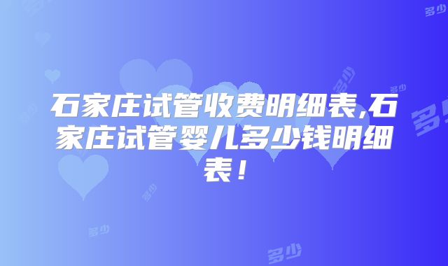 石家庄试管收费明细表,石家庄试管婴儿多少钱明细表！