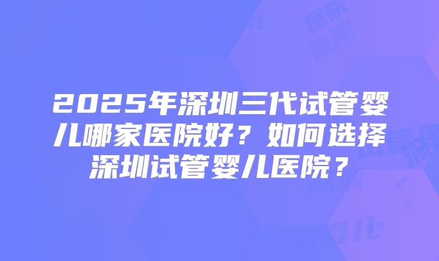 2025年深圳三代试管婴儿哪家医院好?如何选择深圳试管婴儿医院?