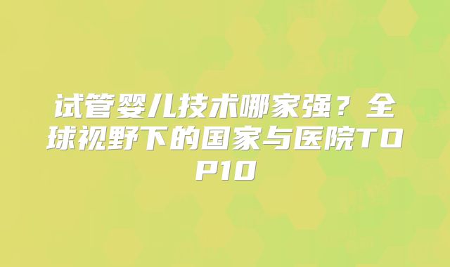 试管婴儿技术哪家强?全球视野下的国家与医院TOP10