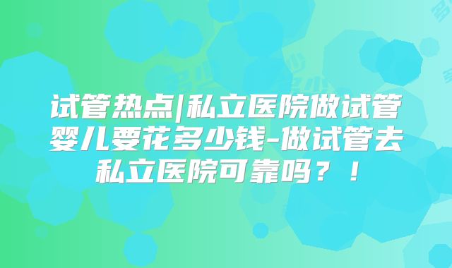 试管热点|私立医院做试管婴儿要花多少钱-做试管去私立医院可靠吗？！