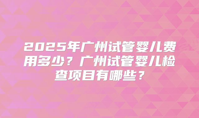 2025年广州试管婴儿费用多少？广州试管婴儿检查项目有哪些？
