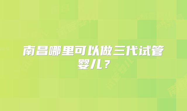 南昌哪里可以做三代试管婴儿?