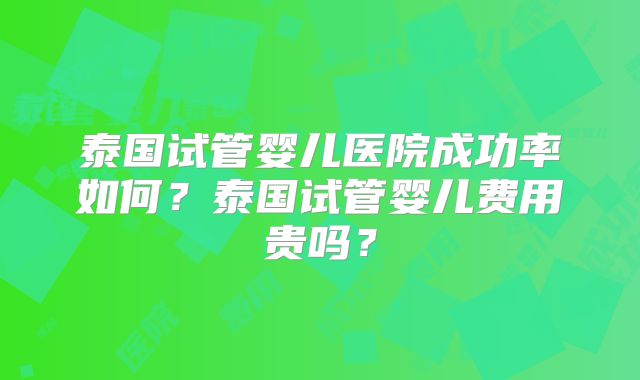 泰国试管婴儿医院成功率如何?泰国试管婴儿费用贵吗?