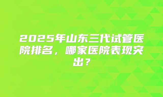2025年山东三代试管医院排名，哪家医院表现突出？