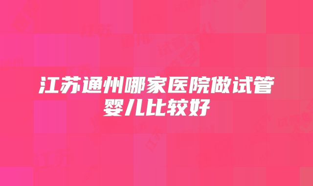江苏通州哪家医院做试管婴儿比较好