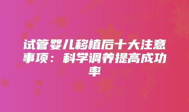 试管婴儿移植后十大注意事项:科学调养提高成功率