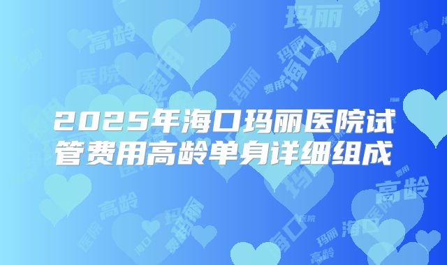 2025年海口玛丽医院试管费用高龄单身详细组成
