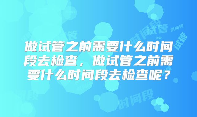 做试管之前需要什么时间段去检查，做试管之前需要什么时间段去检查呢？