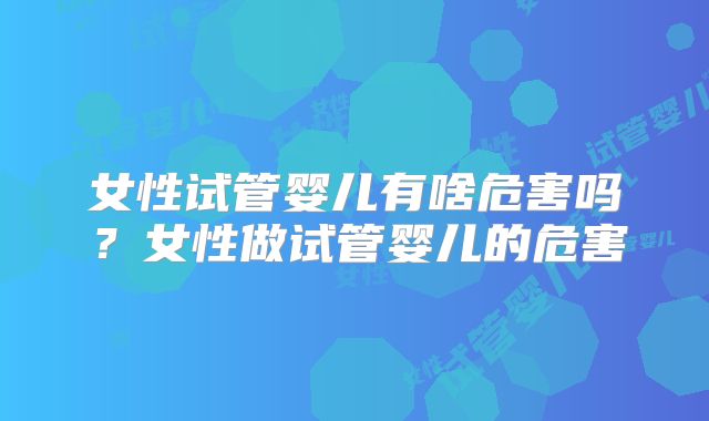 女性试管婴儿有啥危害吗?女性做试管婴儿的危害