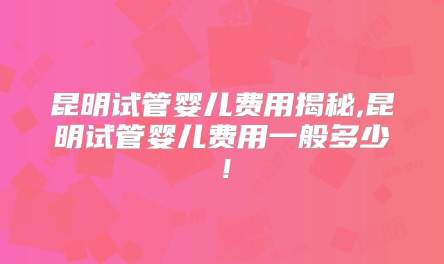 昆明试管婴儿费用揭秘,昆明试管婴儿费用一般多少！