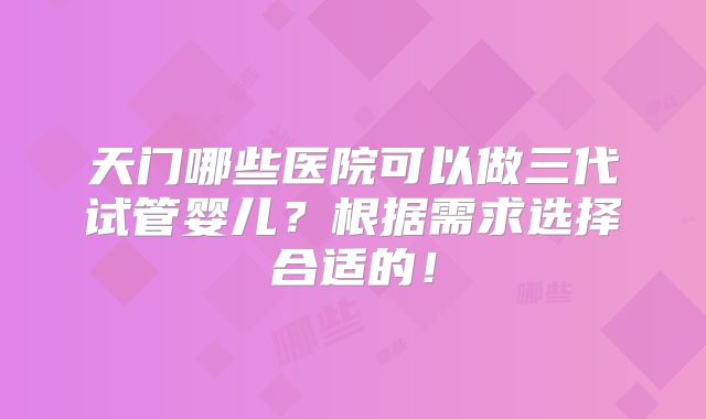 天门哪些医院可以做三代试管婴儿？根据需求选择合适的！