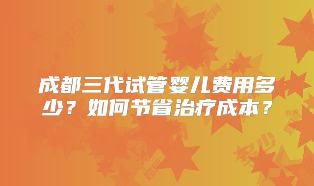 成都三代试管婴儿费用多少?如何节省治疗成本?