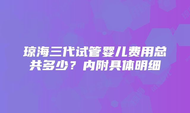琼海三代试管婴儿费用总共多少?内附具体明细