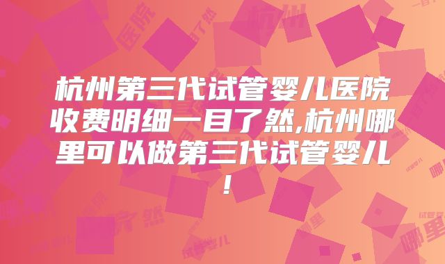 杭州第三代试管婴儿医院收费明细一目了然,杭州哪里可以做第三代试管婴儿!